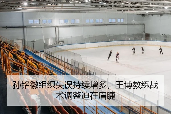 孙铭徽组织失误持续增多，王博教练战术调整迫在眉睫
